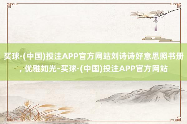 买球·(中国)投注APP官方网站刘诗诗好意思照书册, 优雅如光-买球·(中国)投注APP官方网站