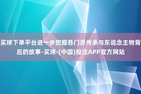 买球下单平台进一步挖掘各门派传承与东说念主物背后的故事-买球·(中国)投注APP官方网站