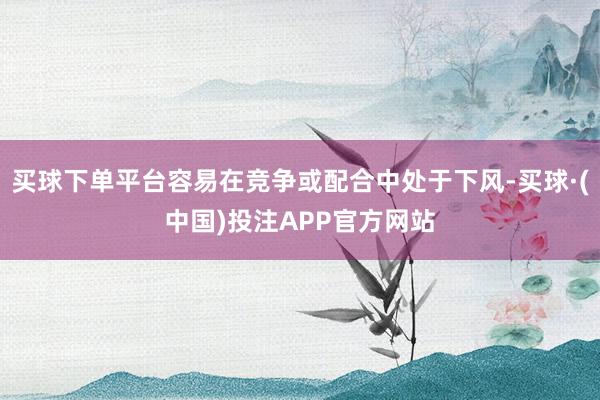 买球下单平台容易在竞争或配合中处于下风-买球·(中国)投注APP官方网站