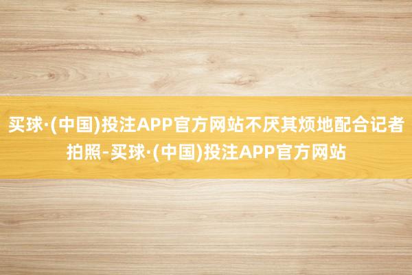 买球·(中国)投注APP官方网站不厌其烦地配合记者拍照-买球·(中国)投注APP官方网站
