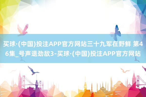 买球·(中国)投注APP官方网站三十九军在野鲜 第46集_号声退劲敌3-买球·(中国)投注APP官方网站