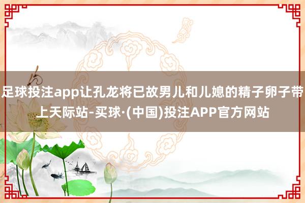 足球投注app让孔龙将已故男儿和儿媳的精子卵子带上天际站-买球·(中国)投注APP官方网站