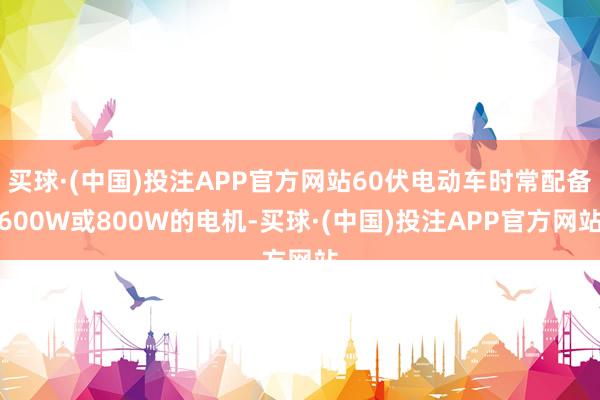 买球·(中国)投注APP官方网站60伏电动车时常配备600W或800W的电机-买球·(中国)投注APP官方网站