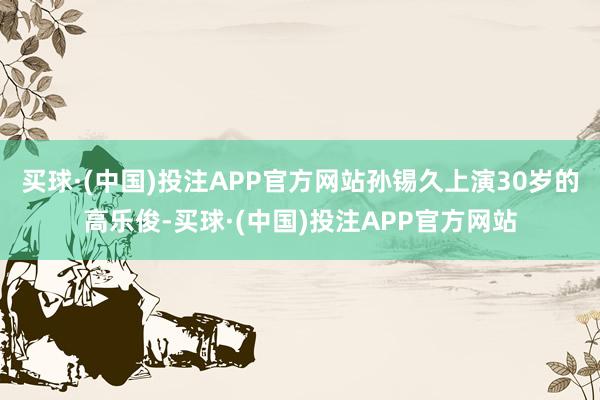买球·(中国)投注APP官方网站孙锡久上演30岁的高乐俊-买球·(中国)投注APP官方网站