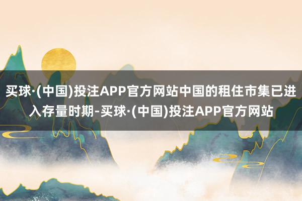 买球·(中国)投注APP官方网站中国的租住市集已进入存量时期-买球·(中国)投注APP官方网站