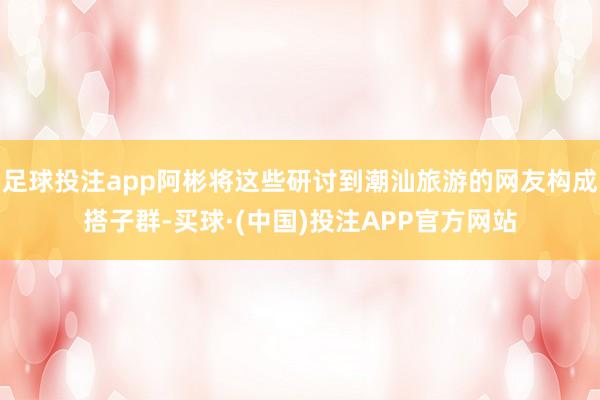 足球投注app阿彬将这些研讨到潮汕旅游的网友构成搭子群-买球·(中国)投注APP官方网站