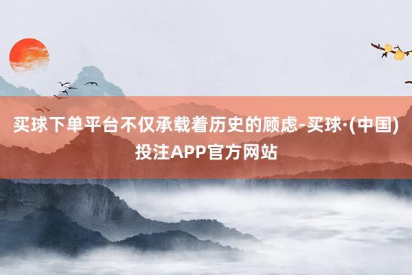 买球下单平台不仅承载着历史的顾虑-买球·(中国)投注APP官方网站