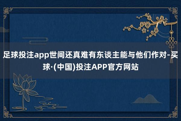 足球投注app世间还真难有东谈主能与他们作对-买球·(中国)投注APP官方网站