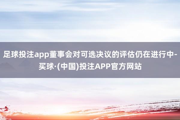 足球投注app董事会对可选决议的评估仍在进行中-买球·(中国)投注APP官方网站
