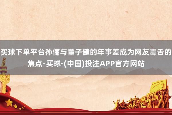 买球下单平台孙俪与董子健的年事差成为网友毒舌的焦点-买球·(中国)投注APP官方网站