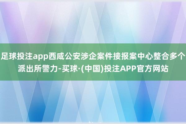 足球投注app西咸公安涉企案件接报案中心整合多个派出所警力-买球·(中国)投注APP官方网站