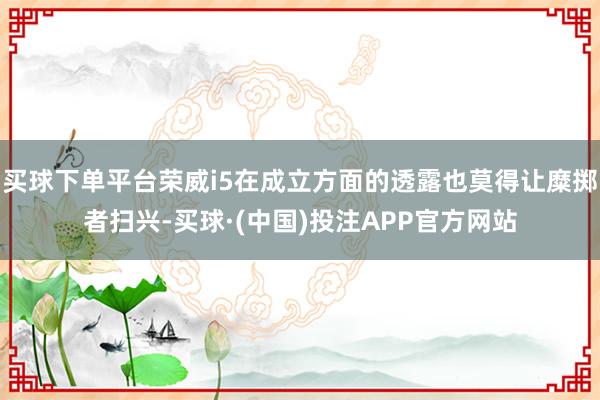 买球下单平台荣威i5在成立方面的透露也莫得让糜掷者扫兴-买球·(中国)投注APP官方网站
