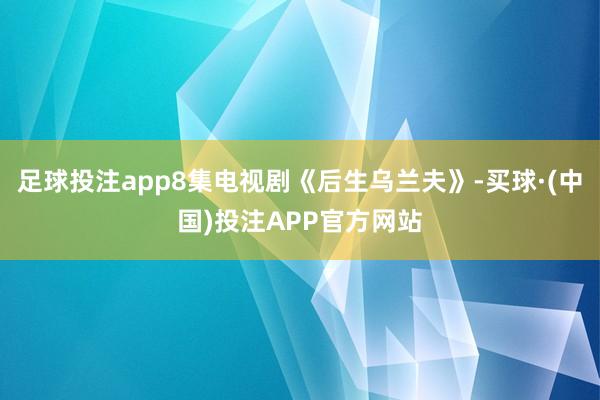 足球投注app8集电视剧《后生乌兰夫》-买球·(中国)投注APP官方网站