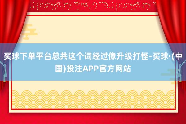 买球下单平台总共这个词经过像升级打怪-买球·(中国)投注APP官方网站