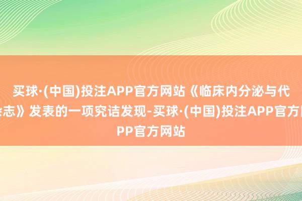买球·(中国)投注APP官方网站《临床内分泌与代谢杂志》发表的一项究诘发现-买球·(中国)投注APP官方网站
