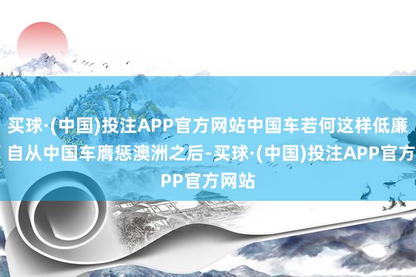 买球·(中国)投注APP官方网站中国车若何这样低廉？ ＂自从中国车膺惩澳洲之后-买球·(中国)投注APP官方网站