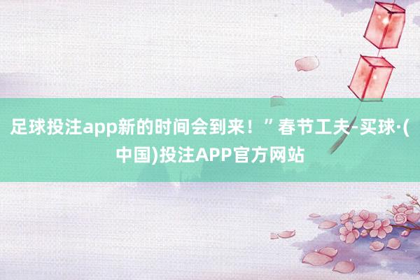 足球投注app新的时间会到来！”春节工夫-买球·(中国)投注APP官方网站