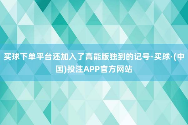 买球下单平台还加入了高能版独到的记号-买球·(中国)投注APP官方网站