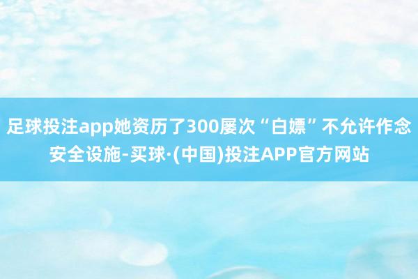 足球投注app她资历了300屡次“白嫖”不允许作念安全设施-买球·(中国)投注APP官方网站