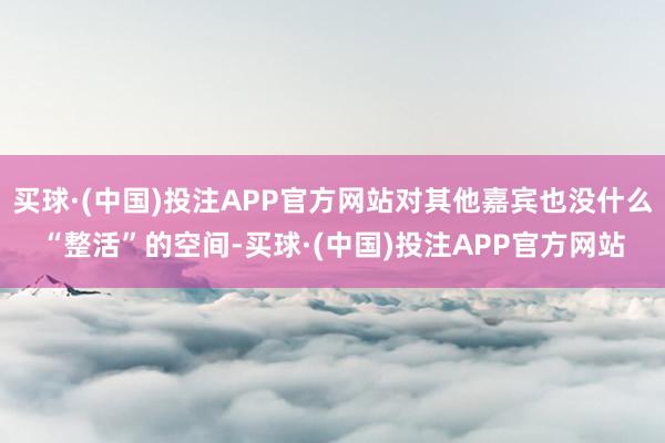 买球·(中国)投注APP官方网站对其他嘉宾也没什么“整活”的空间-买球·(中国)投注APP官方网站