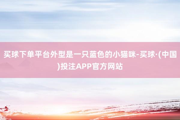买球下单平台外型是一只蓝色的小猫咪-买球·(中国)投注APP官方网站