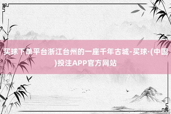 买球下单平台浙江台州的一座千年古城-买球·(中国)投注APP官方网站