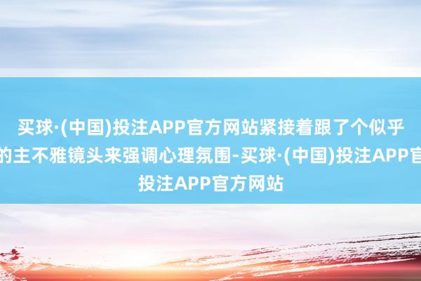 买球·(中国)投注APP官方网站紧接着跟了个似乎是手捏的主不雅镜头来强调心理氛围-买球·(中国)投注APP官方网站