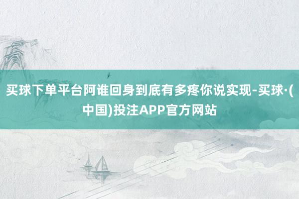 买球下单平台阿谁回身到底有多疼你说实现-买球·(中国)投注APP官方网站