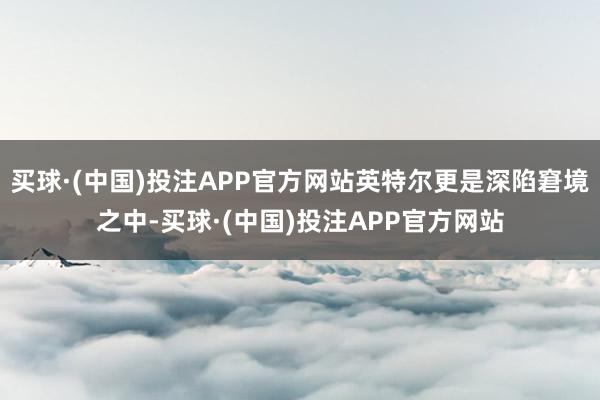 买球·(中国)投注APP官方网站英特尔更是深陷窘境之中-买球·(中国)投注APP官方网站