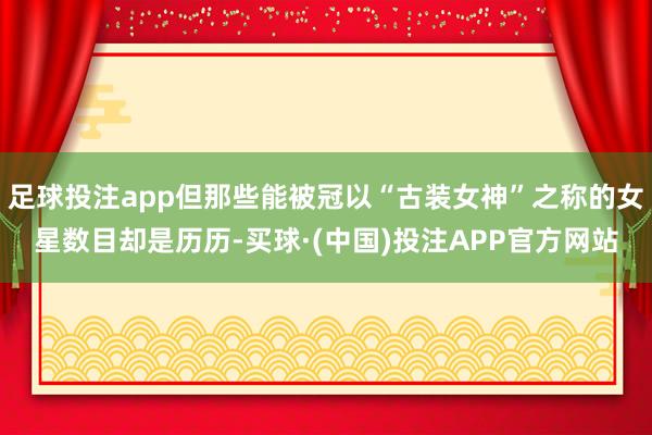 足球投注app但那些能被冠以“古装女神”之称的女星数目却是历历-买球·(中国)投注APP官方网站