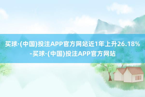 买球·(中国)投注APP官方网站近1年上升26.18%-买球·(中国)投注APP官方网站