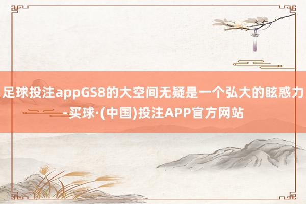足球投注appGS8的大空间无疑是一个弘大的眩惑力-买球·(中国)投注APP官方网站