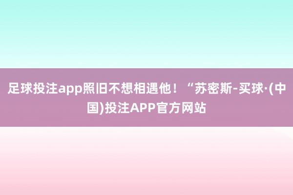 足球投注app照旧不想相遇他！“苏密斯-买球·(中国)投注APP官方网站