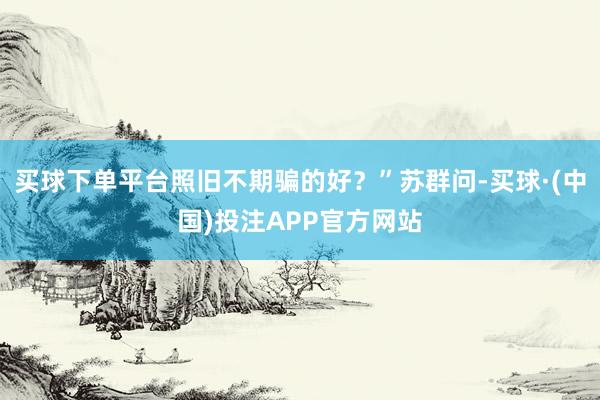 买球下单平台照旧不期骗的好？”苏群问-买球·(中国)投注APP官方网站