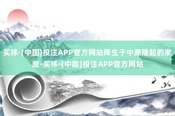 买球·(中国)投注APP官方网站降生于中原隆起的家庭-买球·(中国)投注APP官方网站