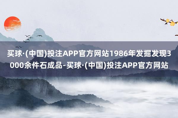 买球·(中国)投注APP官方网站1986年发掘发现3000余件石成品-买球·(中国)投注APP官方网站