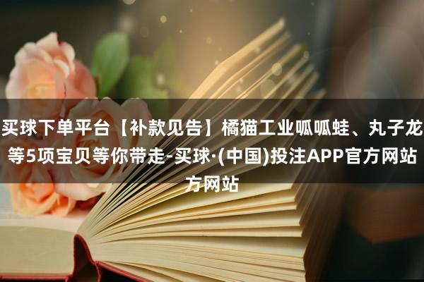 买球下单平台【补款见告】橘猫工业呱呱蛙、丸子龙等5项宝贝等你带走-买球·(中国)投注APP官方网站