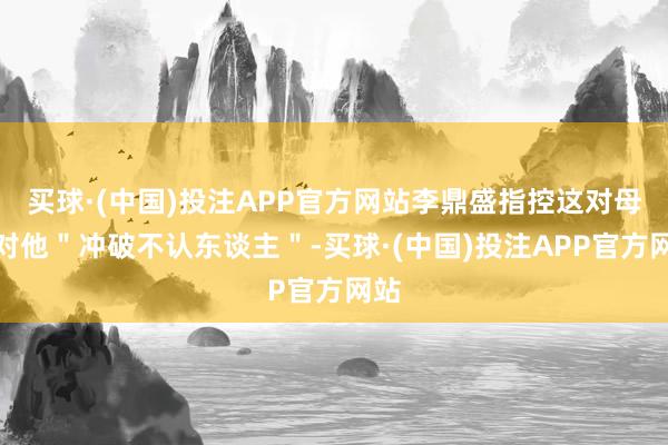 买球·(中国)投注APP官方网站李鼎盛指控这对母女对他＂冲破不认东谈主＂-买球·(中国)投注APP官方网站