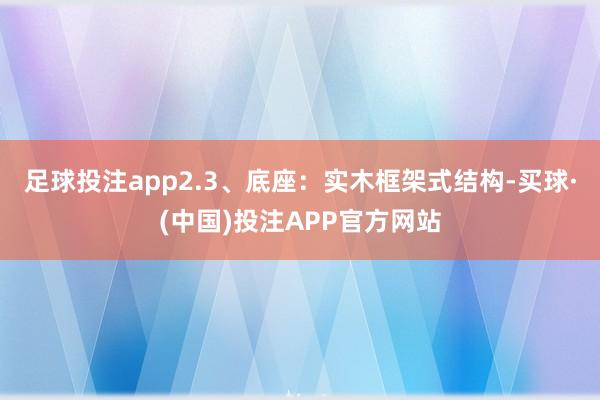 足球投注app2.3、底座：实木框架式结构-买球·(中国)投注APP官方网站
