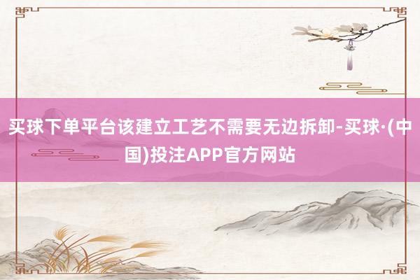 买球下单平台该建立工艺不需要无边拆卸-买球·(中国)投注APP官方网站