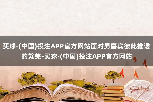 买球·(中国)投注APP官方网站面对男嘉宾彼此推诿的繁芜-买球·(中国)投注APP官方网站