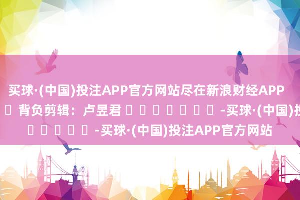 买球·(中国)投注APP官方网站尽在新浪财经APP            						背负剪辑：卢昱君 							-买球·(中国)投注APP官方网站