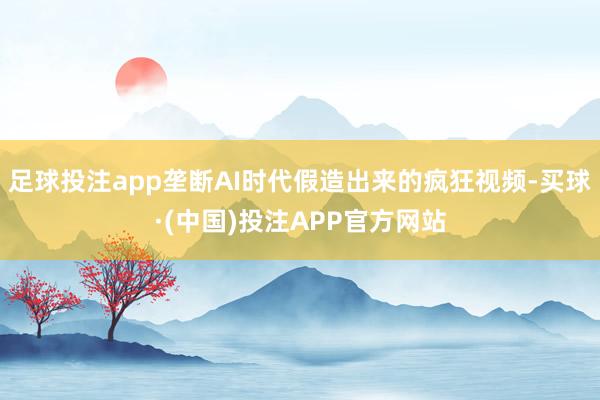 足球投注app垄断AI时代假造出来的疯狂视频-买球·(中国)投注APP官方网站