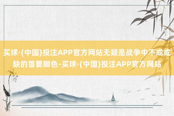 买球·(中国)投注APP官方网站无疑是战争中不成或缺的首要脚色-买球·(中国)投注APP官方网站
