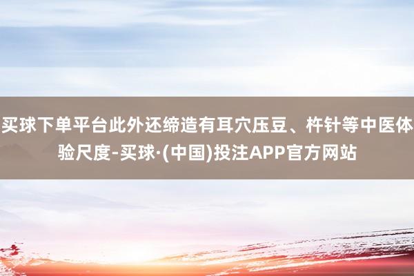 买球下单平台此外还缔造有耳穴压豆、杵针等中医体验尺度-买球·(中国)投注APP官方网站