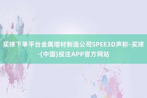 买球下单平台金属增材制造公司SPEE3D声称-买球·(中国)投注APP官方网站