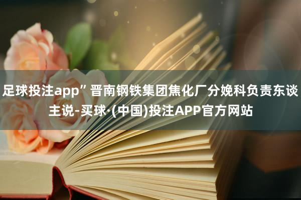 足球投注app”晋南钢铁集团焦化厂分娩科负责东谈主说-买球·(中国)投注APP官方网站