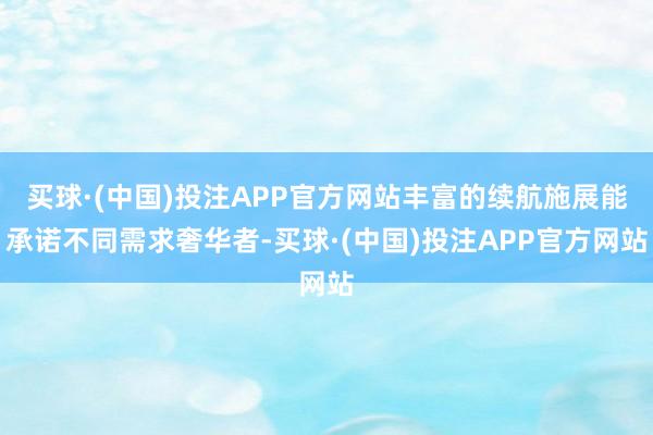 买球·(中国)投注APP官方网站丰富的续航施展能承诺不同需求奢华者-买球·(中国)投注APP官方网站