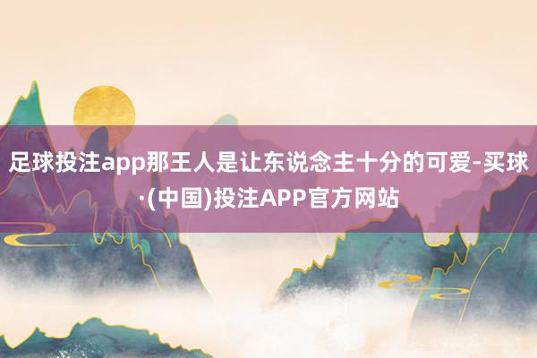 足球投注app那王人是让东说念主十分的可爱-买球·(中国)投注APP官方网站