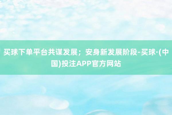 买球下单平台共谋发展；安身新发展阶段-买球·(中国)投注APP官方网站